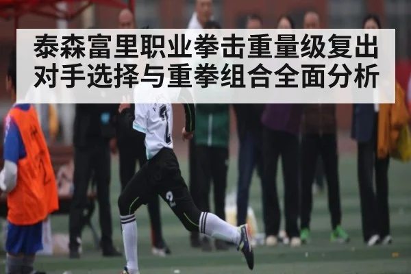泰森富里职业拳击重量级复出对手选择与重拳组合全面分析